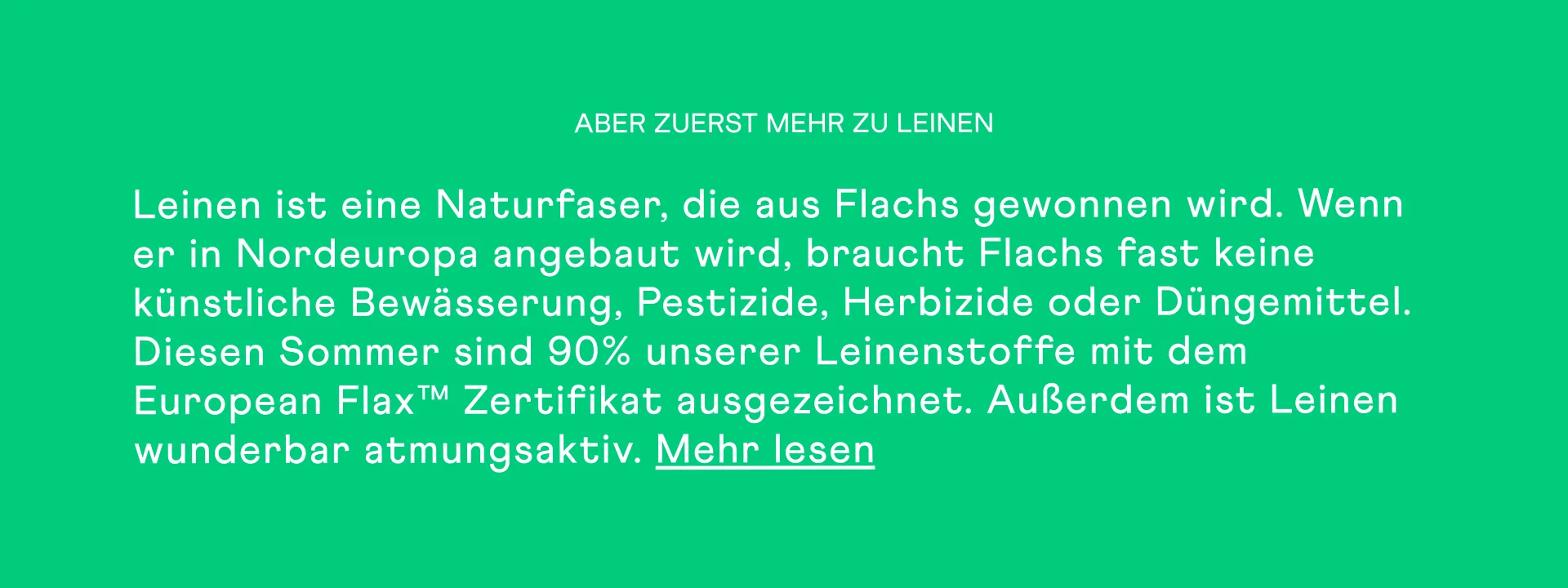 ABER ZUERST MEHR ZU LEINEN Leinen ist eine Naturfaser, die aus Flachs gewonnen wird. Wenn er in Nordeuropa angebaut wird, braucht Flachs fast keine künstliche Bewässerung, Pestizide, Herbizide oder Düngemittel. Diesen Sommer sind 90% unserer Leinenstoffe mit dem European Flax™ Zertifikat ausgezeichnet. Außerdem ist Leinen wunderbar atmungsaktiv. Mehr lesen. DAMIT DU ES AUCH BEI HITZE KÜHL HAST (UND COOL AUSSIEHST)