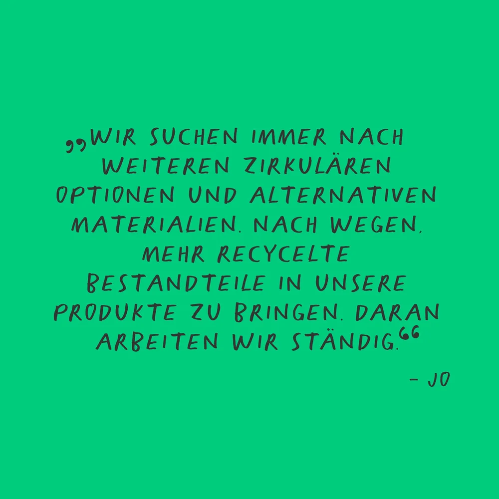„Wir suchen immer nach weiteren zirkulären Optionen und alternativen Materialien. Nach Wegen, mehr recycelte Bestandteile in unsere Produkte zu bringen. Daran arbeiten wir ständig.“ - Jo