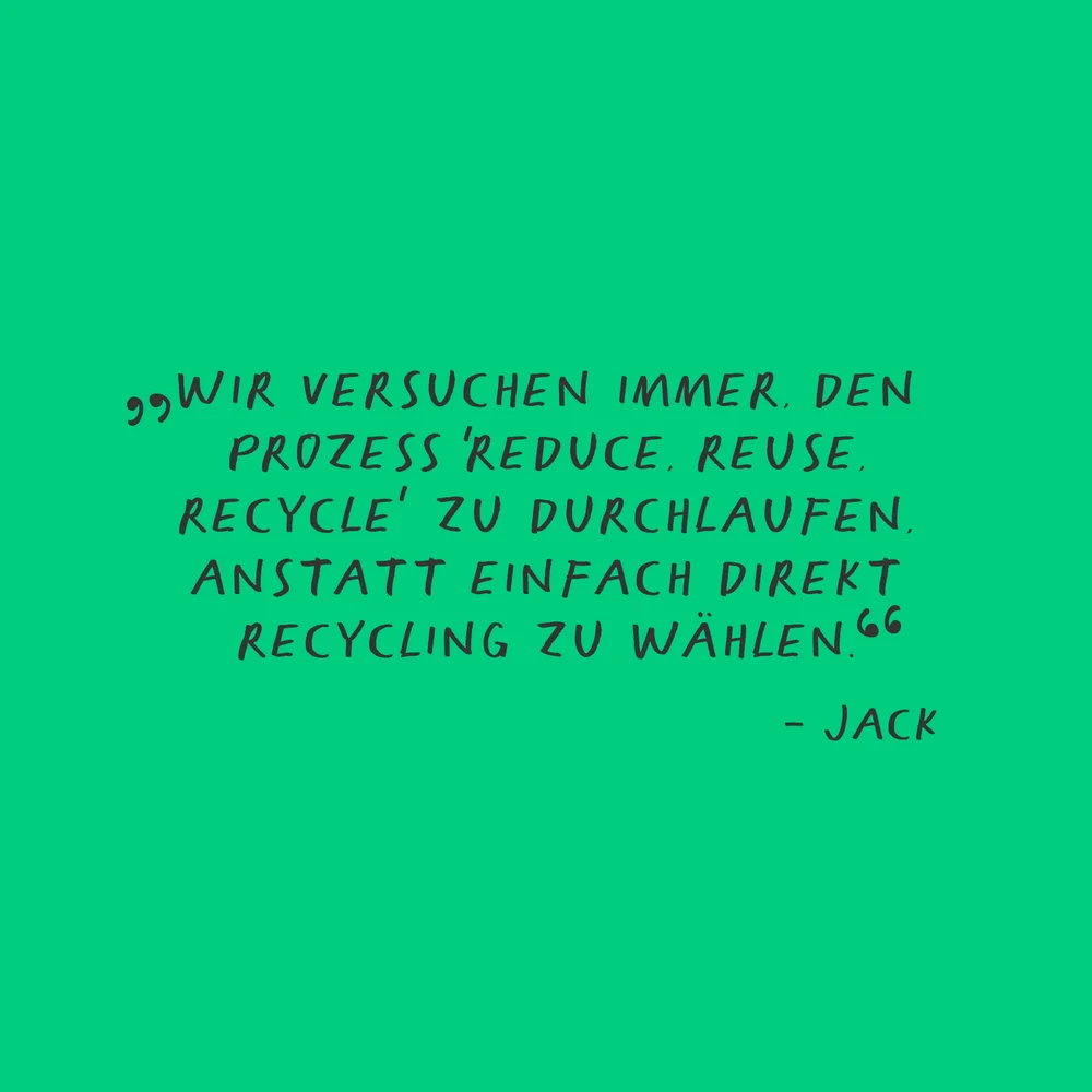 „WIR VERSUCHEN IMMER, DEN PROZESS ,REDUCE, REUSE, RECYCLE' ZU DURCHLAUFEN, ANSTATT EINFACH DIREKT RECYCLING ZU WÄHLEN.“ —— JACK