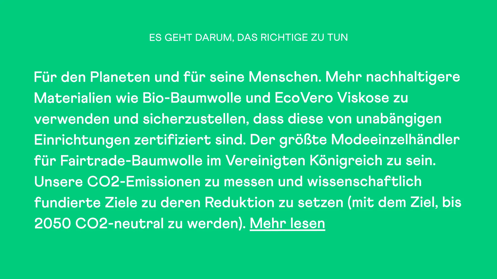Es geht darum, das Richtige zu tun Für den Planeten und für seine Menschen. Mehr nachhaltigere Materialien wie Bio-Baumwolle und EcoVero Viskose zu verwenden und sicherzustellen, dass diese von unabängigen Einrichtungen zertifiziert sind. Der größte Modeeinzelhändler für Fairtrade-Baumwolle im Vereinigten Königreich zu sein. Unsere CO2-Emissionen zu messen und wissenschaftlich fundierte Ziele zu deren Reduktion zu setzen (mit dem Ziel, bis 2050 CO2-neutral zu werden). Mehr lesen